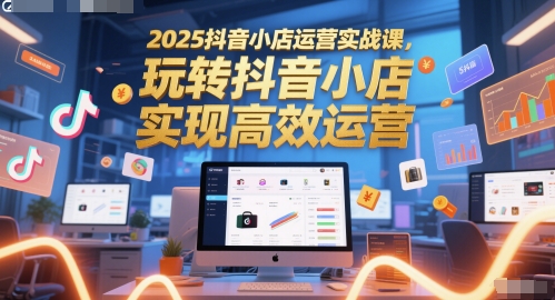 2025抖音小店运营实战课，玩转抖音小店，实现高效运营-鼎铸网