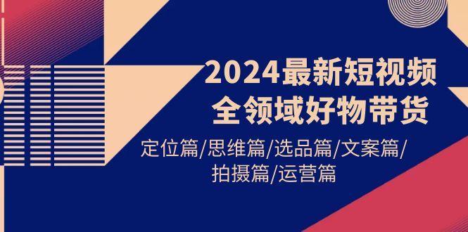 (9818期)2024最新短视频全领域好物带货 定位篇/思维篇/选品篇/文案篇/拍摄篇/运营篇-鼎铸网