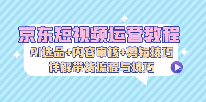 京东短视频运营教程：AI选品+内容审核+剪辑技巧，详解带货流程与技巧-鼎铸网