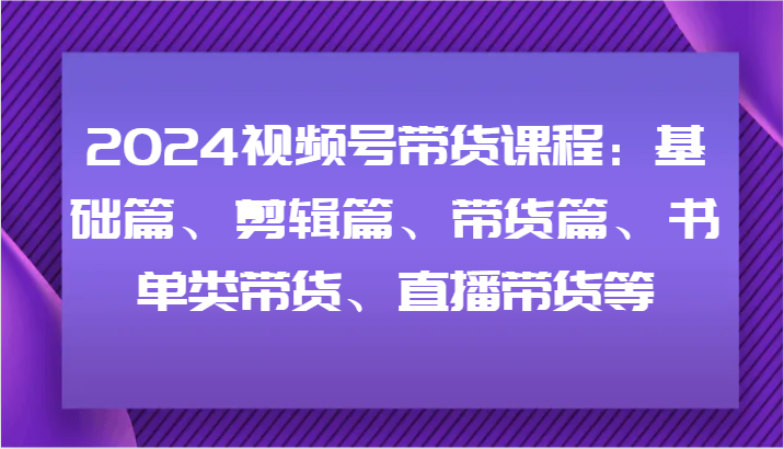 2024视频号带货课程：基础篇、剪辑篇、带货篇、书单类带货、直播带货等-鼎铸网