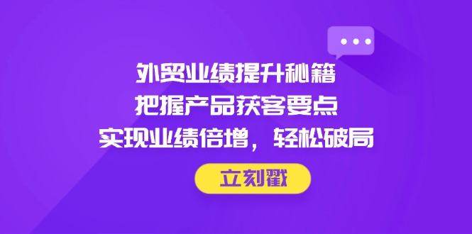 外贸业绩提升秘籍，把握产品获客要点，实现业绩倍增，轻松破局-鼎铸网
