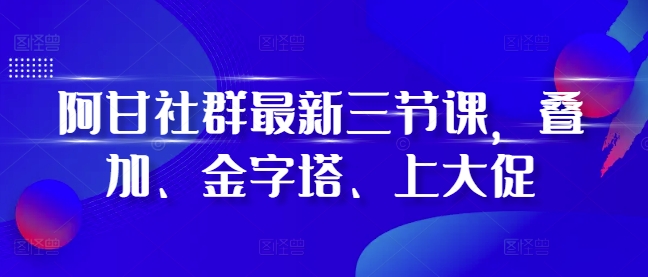 阿甘社群最新三节课，叠加、金字塔、上大促-鼎铸网
