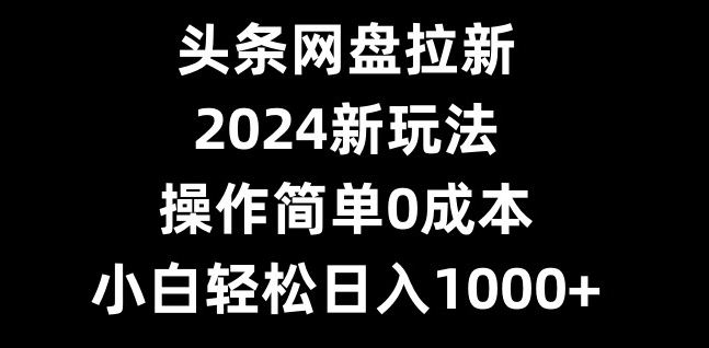 头条网盘拉新，2024新玩法，操作简单0成本，小白轻松日入1000+-鼎铸网