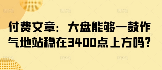 付费文章：大盘能够一鼓作气地站稳在3400点上方吗?-鼎铸网