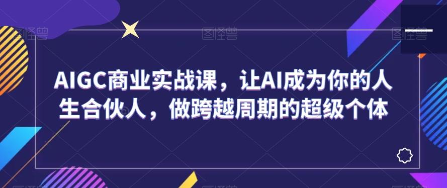 AIGC商业实战课，让AI成为你的人生合伙人，做跨越周期的超级个体-鼎铸网