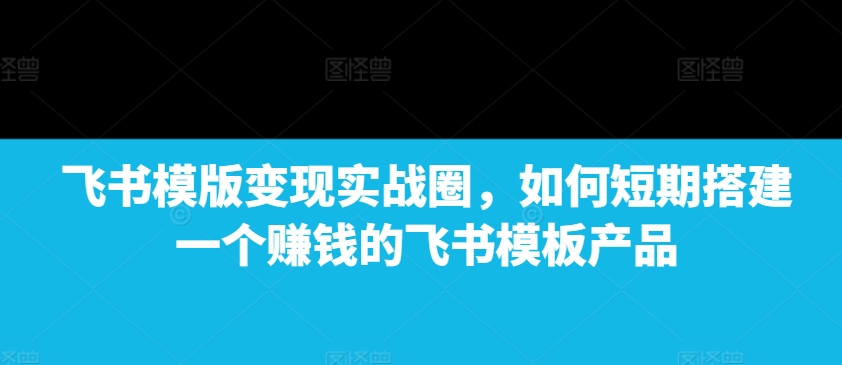 飞书模版变现实战圈，如何短期搭建一个赚钱的飞书模板产品-鼎铸网
