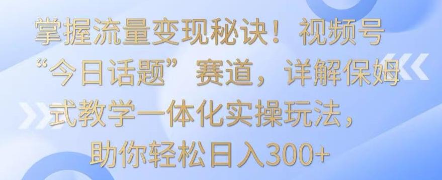 掌握流量变现秘诀！视频号“今日话题”赛道，详解保姆式教学一体化实操玩法，助你轻松日入300+【揭秘】-鼎铸网